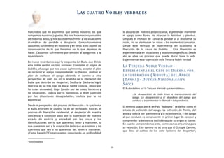 malcriados	
   que	
  no	
   asumimos	
  que	
   somos	
  nosotros	
  los	
  que	
  
rompemos	
  nuestros	
  juguetes.	
  No	
  nos	
  hacemos	
  responsables	
  
de	
  nuestros	
  actos,	
  y	
  nos	
  escondemos	
  frente	
  a	
  las	
  situaciones	
  
dramáAcas	
   de	
   perdida	
   o	
   desgracia.	
   Compulsivamente	
  
causamos	
  sufrimiento	
  en	
  nosotros	
  y	
  en	
  otros	
  al	
  no	
  asumir	
  las	
  
consecuencias	
   de	
   lo	
   que	
   hacemos	
   no	
   lo	
   que	
   dejamos	
   de	
  
hacer.	
  Causamos	
  sufrimiento	
  por	
   omisión	
  al	
  apegarnos	
  a	
  la	
  
no	
  existencia.
De	
  nuevo	
  recordamos	
  aquí	
  la	
  propuesta	
  del	
  Buda,	
  que	
  divide	
  
esta	
  noble	
  verdad	
   en	
  tres	
  acciones:	
   Constatar	
   el	
  origen	
   de	
  
Dukkha,	
  el	
  apego	
  que	
  nos	
  causa	
  sufrimiento,	
  aceptar	
  el	
  plan	
  
de	
  rechazar	
  el	
  apego	
  comprendiendo	
  su	
  fracaso,	
  realizar	
   el	
  
plan	
   de	
   rechazar	
   el	
   apego	
   abriendo	
   el	
   camino	
   a	
   otra	
  
perspecLva	
   de	
   vivir.	
   Así	
   en	
   la	
  leyenda	
  de	
  la	
   liberación	
   del	
  
Buda	
  que	
   describe	
   su	
   despertar,	
   Siddharta	
  Gautama	
  logró	
  
liberarse	
  de	
  las	
  tres	
  hijas	
  de	
  Mara:	
  Tanhä	
  (codicia	
  ,	
  deseo	
  por	
  
las	
  cosas	
  sensuales),	
  Raga	
  (pasión	
  por	
  las	
  cosas,	
  los	
  seres	
  y	
  
las	
  situaciones,	
   codicia	
  por	
  la	
  existencia),	
   y	
   AraL	
   (aversión	
  
por	
   las	
   situaciones	
   desagradables,	
   codicia	
   por	
   la	
   no	
  
existencia)
Desde	
  la	
  perspecAva	
  del	
  proceso	
  de	
  liberación	
  a	
  la	
  que	
  invita	
  
el	
  Buda,	
  el	
  origen	
  de	
  Dukkha	
  ha	
  de	
  ser	
  rechazado.	
  Esto	
  es,	
  el	
  
proceso	
   de	
   liberación	
   existencial,	
   el	
   despertar	
   de	
   nuestra	
  
conciencia	
   y	
   condición	
   pasa	
   por	
   la	
   superación	
   de	
   nuestro	
  
estado	
   de	
   codicia	
   y	
   ansiedad	
   por	
   las	
   cosas	
   y	
   las	
  
idenAﬁcaciones	
  por	
  lo	
  que	
  queremos	
  tener	
   y	
   mantener,	
  lo	
  
que	
  queremos	
  ser,	
  y	
  la	
  aceptación	
  de	
  lo	
  que	
  es	
  o	
  somos	
  y	
  no	
  
queremos	
  que	
   sea	
   o	
   no	
  queremos	
  ser,	
   tener	
   o	
   mantener.	
  
¿Como	
  hacerlo?	
  Comenzaremos	
  conociendo	
  en	
  profundidad	
  
lo	
  absurdo	
  de	
  	
  nuestro	
  proyecto	
  vital,	
  al	
  pretender	
  mantener	
  
el	
   apego	
   como	
   forma	
   de	
   alcanzar	
   la	
   felicidad	
   y	
   plenitud.	
  
Despues	
  el	
  rechazo	
  de	
  Tanhä	
  es	
  posible	
  si	
  al	
  disolverse	
  su	
  
razón,	
  sio	
  se	
  plantea	
  en	
  las	
  cosas	
  y	
  los	
  momentos	
  concretos.	
  
Desde	
   este	
   rechazo	
   se	
   experimenta	
   en	
   ocasioens	
   la	
  
liberación	
   de	
   la	
   causa	
   de	
   Dukkha.	
   	
   Esta	
   liberación	
   es	
  
experimentada	
  en	
  situaciones	
  y	
  ocasiones	
  especíﬁcas.	
  Desde	
  
ahí	
   se	
   abre	
   un	
   proceso	
   que	
   puede	
   durar	
   toda	
   la	
   vida.	
  
	
  
Experimentar	
  esta	
  superación	
  es	
  la	
  Tercera	
  Noble	
  Verdad
LA	
  TERCERA	
  NOBLE	
  VERDAD	
  -­‐	
  
EXPERIMENTAR	
  EL	
  CESE	
  DE	
  DUKKHA	
  POR	
  
LA	
  SUPERACIÓN	
  (NIBBUTA)	
  DEL	
  APEGO	
  
(TANHÄ)	
  -­‐	
  DUKKHA	
  NIRODHA	
  ARIYA	
  
SACCA
El	
  Buda	
  deﬁne	
  así	
  la	
  Tercera	
  Verdad	
  que	
  ennoblece:	
  
...la	
   desaparición	
   de	
   todo	
   trazo	
   o	
   mantenimiento	
   del	
  
apego.	
   La	
   desaparición	
   y	
   el	
   abandono	
   del	
   apego	
   que	
  
conduce	
  a	
  experimentar	
  la	
  libertad	
  e	
  independencia.
El	
  término	
  usado	
  por	
  él	
  en	
  Pali,	
  “Nibbana”,	
  se	
  deﬁne	
  como	
  el	
  
estado	
  de	
  exAnción	
   del	
  apego.	
   La	
  exAnción	
  de	
  Tanhä,	
   del	
  
ansia	
  y	
  codicia	
  por	
  la	
  existencia	
  y	
  la	
  no	
  existencia,	
  y	
  del	
  apego	
  
al	
  que	
  conduce,	
  es	
  consecuente	
  en	
  primer	
  lugar	
  de	
  conocer	
  y	
  
comprender	
  la	
  existencia	
  de	
  Dukkha	
  y	
  de	
  su	
  origen	
  o	
  fuente.	
  
En	
  cuanto	
  comprendemos	
  esto,	
  comenzamos	
  el	
  camino	
  para	
  
su	
  exAnción.	
  Este	
  camino	
  no	
  es	
  otro	
  que	
  el	
  Octuple	
  Camino,	
  
que	
   lleva	
   al	
   culAvo	
   de	
   los	
   siete	
   factores	
   del	
   despertar5,	
  
	
  	
  	
  	
  	
  	
  
LAS	
  CUATRO	
  NOBLES	
  VERDADES
10
5 Sutra Satipatana
 