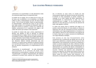 culminando	
  en	
   la	
  ecuanimidad	
  o	
   la	
  vida	
  plenamente	
  vivida	
  
en	
  el	
  presente	
  desde	
  la	
  paz	
  y	
  el	
  compromiso	
  total.	
  
Es	
  posible	
  vivir	
  sin	
  apego,	
  vivir	
  sin	
  codicia	
  por	
  las	
  cosas,	
  por	
  
los	
   seres,	
   por	
   la	
  existencia	
   y	
   la	
  no	
   existencia,	
   y	
   al	
   Aempo	
  
culAvar	
   la	
  vida	
  y	
   comprometerse	
  con	
   ella.	
   Por	
  ello	
   el	
  Buda	
  
insiste:	
  “Tal	
  es	
  el	
  cese	
  de	
  Dukkha.	
  Puede	
  ser	
  experimentado.	
  
Es	
   experimentado”,	
   expresando	
   de	
   nuevo	
   en	
   que	
   consiste	
  
esta	
   noble	
   verdad,	
  en	
  un	
   proyecto	
  de	
  liberación	
   triple.	
   La	
  
liberación	
   humana	
   se	
  produce	
  a	
  través	
   de	
   la	
   exAnción	
   de	
  
Dukkha,	
   consecuencia	
   de	
   la	
   superación	
   del	
   apego	
   y	
   del	
  
culAvo	
  del	
  Camino	
  que	
  conduce	
  a	
  esta	
  superación.	
  
Es	
   posible	
   en	
   nuestra	
   vida,	
   aquí	
   y	
   ahora,	
   experimentar	
   el	
  
Nirvana,	
   que	
   signiﬁca	
   la	
   vida	
   en	
   plenitud,	
   en	
   libertad	
  
incondicionada	
  por	
  el	
  apego.	
  Hemos	
  recorrido	
  el	
  camino	
  de	
  
la	
  ansiedad	
  y	
  la	
  codicia,	
  esperando	
  que	
  el	
  objeto	
  deseado	
  nos	
  
produzca	
  felicidad	
  y	
  hemos	
  fallado.	
  Paradójicamente,	
  cuando	
  
por	
  ﬁn	
  soltamos	
  aquello	
  que	
  poseemos,	
  y	
  renunciamos	
  a	
  lo	
  
que	
   deseamos	
   obtener	
   viviendo	
   plenamente	
   solo	
   este	
  
momento,	
  es	
  cuando	
  vivimos	
  realmente	
  en	
  plenitud.	
  Nirvana	
  
es	
  el	
  cese	
  del	
  sufrimiento	
  y	
  lleva	
  a	
  vivir	
  en	
  plenitud	
  iluminada	
  
que	
   nos	
   permite	
   incorporarnos	
  a	
   la	
   impermanencia	
   de	
   lo	
  
existente.	
  
“Experimentar	
   lo	
   incondicionado”	
   	
   ha	
   sido	
   interpretado	
  
incorrectamente	
   en	
   la	
   intención	
   del	
   Buda	
   como	
  
experimentar	
  lo	
  transcendente,	
  lo	
  absoluto,	
  de	
  forma	
  que	
  lo	
  
“Incondicionado”	
   en	
   algunas	
   interpretaciones	
   del	
   budismo	
  
confesional	
  ha	
  servido	
   como	
   susAtuto	
   de	
  la	
  ﬁgura	
  divina6.	
  
Así,	
   el	
   Nirvana	
   se	
   sitúa	
   como	
   un	
   estado	
   de	
   vida	
  
transcendente	
  alejado	
  del	
  Samsara	
  (mundo	
  del	
  sufrimiento).	
  
El	
   Nirvana	
   se	
   hace	
   equivalente	
   al	
   paraíso	
   crisAano.	
   Sin	
  
embargo,	
   en	
   la	
   visión	
   original	
   del	
   Buda,	
   experimentar	
   lo	
  
incondicionado	
   es	
   experimentar	
   la	
   vida	
   “sin	
   estar	
  
condicionado	
   por	
   el	
   apego”.	
   Es	
   una	
   transformación,	
   una	
  
liberación	
  en	
  esta	
  vida	
  que	
  es	
  el	
  único	
  foco	
  de	
  atención	
  del	
  
Buda,	
  nada	
  sagrado	
  o	
  celesAal.
El	
   culAvo	
   del	
   camino	
   hacia	
   la	
   exAnción	
   del	
   apego	
   es	
   la	
  
pracAca	
  central	
  del	
  Dharma.	
  En	
   esta	
  prácAca	
  se	
  alcanza	
  la	
  
experiencia	
  del	
   cese	
  del	
  sufrimiento	
  de	
  forma	
  inicialmente	
  
momentánea,	
  pero	
  luego	
  progresivamente	
  se	
  incorpora	
  a	
  la	
  
vida	
  coAdiana,	
  cada	
  vez	
  en	
  mas	
  momentos	
  y	
  mas	
  aspectos	
  de	
  
la	
  misma,	
   hasta	
  que	
   la	
   propia	
  conciencia	
  de	
  idenAﬁcación	
  
con	
  el	
  ego	
  individual	
  se	
  exAngue.	
  
Este	
   proceso	
   se	
   vive	
   mas	
   frecuentemente	
   como	
  
consecuencia	
  de	
  la	
  comprensión	
  de	
  aquello	
  que	
  nos	
  ata,	
  de	
  
todo	
  lo	
  que	
  codiciamos	
  y	
  ansiamos	
  de	
  forma	
  que	
  nos	
  hace	
  
dependientes.	
  Esta	
  comprensión	
  es	
  vivencial	
  no	
  intelectual,	
  y	
  
supone	
  un	
  proceso	
  progresivo	
  de	
  soltar	
  y	
  liberarse	
  de	
  todo,	
  
que	
  ha	
  de	
  darse	
  en	
  la	
  vida	
  acAva,	
  como	
  consecuencia	
  de	
  un	
  
adiestramiento	
   en	
  la	
  prácAca	
  del	
  silencio	
  contemplaAvo	
  en	
  
atención	
  plena.	
  El	
  silencio	
  contemplaAvo	
  nos	
  permite	
  parar	
  y	
  
escuchar.	
   Tenemos	
   que	
   pararnos	
   para	
   comprender	
   el	
  
proceso	
  que	
  seguimos,	
  las	
  trampas	
  que	
  nosotros	
  mismos	
  nos	
  
ponemos,	
  en	
   cada	
  momento,	
   en	
  cada	
  acontecimiento.	
  Nos	
  
damos	
   cuenta	
   de	
   como	
   nuestra	
   vida	
   transcurre	
   en	
   la	
  
distracción	
  y	
  la	
  búsqueda	
  de	
  falsas	
  formulas	
  de	
  felicidad.	
  Nos	
  
	
  	
  	
  	
  	
  	
  
LAS	
  CUATRO	
  NOBLES	
  VERDADES
11
6 También en la tradición judeocristiana esto significa la experimentación
mística de Dios, o siguiendo la filosofía de Espinoza, “experimentar nuestro
fondo no condicionado, que es eterno”.
 