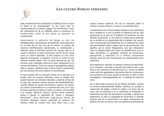odio,	
  la	
  destrucción	
  de	
  la	
  desilusión	
  y	
  la	
  falacia.	
  Esto	
  es	
  lo	
  que	
  
se	
   llama	
   lo	
   no	
   condicionado”.	
   Es	
   por	
   tanto	
   vida	
   no	
  
condicionada	
  por	
  la	
  codicia	
  y	
  apego.	
  Por	
  ello	
  Nirvana,	
  o	
  cese	
  
del	
   sufrimiento	
   ha	
   de	
   ser	
   deﬁnido	
   como	
   la	
   conciencia	
   no	
  
condicionada,	
   como	
   la	
   viva	
   plena	
   en	
   atención	
   no	
  
condicionada.
Experimentar	
   la	
   exAnción	
   del	
   apego	
   es	
   vivir	
   sin	
  
idenLﬁcaciones	
  y	
  pertenencias	
  de	
  existencia.	
  Antes	
  decía	
  que	
  
no	
   se	
   trata	
  de	
   ser	
   mas	
   sino	
   de	
   ser	
   menos.	
   La	
  ruptura	
  de	
  
nuestras	
   idenAﬁcaciones	
   existenciales,	
   su	
   relaAvización	
   y	
  
exAnción	
   hasta	
   la	
  exAnción	
  postrera	
  de	
  nuestra	
  vida	
  en	
   la	
  
muerte	
  individual,	
  es	
  parte	
  del	
  proceso	
  que	
  ha	
  de	
  ser	
  vivido	
  
como	
   un	
   camino	
   liberador.	
   Si	
   este	
   proceso	
   se	
   vive	
   como	
  
angusAa	
   (incluyendo	
   la	
  angusAa	
   a	
   morir),	
   es	
   señal	
   de	
  que	
  
estamos	
   todavía	
   atados.	
   Vivir	
   la	
  plena	
   libertad	
  de	
   que	
  las	
  
acciones	
  sean	
  realizadas	
  mientras	
  el	
  actor	
   desaparece	
  es	
  el	
  
camino	
  del	
  Dharma.	
  Tanto	
  en	
  cuanto	
  el	
  protagonista	
  todavía	
  
pida	
  su	
  espacio,	
  signiﬁcará	
  que	
  nuestra	
  mente	
  condicionada	
  
por	
  los	
  sucesos	
  y	
  los	
  seres	
  todavía	
  no	
  está	
  liberada.
En	
  este	
  estadio	
  vital	
  es	
  necesario	
  insisAr	
  en	
  la	
  atención	
  y	
  la	
  
lucidez	
   ante	
   los	
   sucesos	
   ordinarios,	
   pues	
   es	
   posible	
   que	
  
aparentemente	
  nos	
  sintamos	
  liberados	
  y	
  abiertos	
  al	
  ﬂujo	
  de	
  
la	
  vida,	
   que	
  sintamos	
  nuestro	
  proceso	
   de	
  desidenAﬁcación,	
  
cuando	
   todavía	
  no	
  hemos	
  terminado	
  el	
   camino.	
  De	
  pronto	
  
nos	
  vemos	
  sorprendidos	
  en	
  un	
  momento	
  de	
  crisis,	
  en	
  el	
  que	
  
de	
  nuevo	
  aparece	
  la	
  codicia,	
  la	
  rabia	
  y	
  la	
  cólera,	
  o	
  la	
  ansiedad	
  
y	
   el	
   rechazo.	
   Mientras	
   vivimos,	
   nuestra	
   mente	
   manAene	
  
acAva	
   o	
   latente	
   la	
   capacidad	
   de	
   “volver	
   a	
   perseguir	
  
fantasmas”.	
   Ante	
   diferentes	
   experiencias	
   hemos	
   de	
  
mantener	
   despierta	
   nuestra	
   capacidad	
   de	
   observar	
   los	
  
moAvos	
   reales	
   de	
   nuestro	
   vivir,	
   para	
   aﬁnar	
   mas	
   y	
   mas	
  
nuestro	
   avance	
   espiritual.	
   Por	
   eso	
   es	
   necesario	
   saber	
   el	
  
Camino	
  no	
  Aene	
  termino,	
  ni	
  meta,	
  ni	
  un	
  momento	
  ﬁnal.
La	
  experiencia	
  de	
  la	
  Tercera	
  Noble	
  Verdad	
  es	
  una	
  experiencia	
  
de	
  la	
  realidad	
  en	
  la	
  que	
  se	
  pierde	
  la	
  referencia	
  del	
  yo.	
  Esta	
  
experiencia	
  es	
  la	
  que,	
  en	
   la	
  tradición	
  del	
  budismo,	
   ha	
  sido	
  
llamada	
  iluminación.	
  Es	
  en	
  esencia	
  la	
  experiencia	
  profunda	
  
de	
  un	
  cambio	
  en	
  la	
  comprensión	
  de	
  la	
  realidad	
  y	
  de	
  nuestra	
  
vida,	
  caracterizada	
  principalmente	
  por	
  el	
  olvido	
  del	
  yo	
  como	
  
esa	
  personalidad	
  solida	
  y	
  segura	
  que	
  ha	
  de	
  permanecer.	
  No	
  
signiﬁca	
   que	
   la	
   mente	
   desaparezca,	
   sino	
   que	
   desaparece	
  
como	
  la	
  realidad	
  solida	
  con	
  la	
  que	
  nos	
  idenAﬁcamos,	
  y	
  en	
  su	
  
lugar	
   percibimos	
   un	
   agregado	
   complejo	
   de	
   sensaciones,	
  
percepciones	
   y	
   voliciones,	
   en	
   si	
   mismos	
   instrumentos	
  
valiosos,	
  pero	
  tan	
  solo	
  instrumentos	
  no	
  condicionados	
  de	
  la	
  
existencia.	
  
Esta	
  experiencia	
  necesita	
  un	
  proceso	
  conAnuo	
  de	
  desarrollo.	
  
es	
  un	
  proyecto	
  	
  vital	
  que	
  a	
  menudo	
  dura	
  toda	
  la	
  vida,	
  y	
  que	
  
lleva	
  a	
  una	
  existencia	
  en	
  libertad	
  que	
  en	
  si	
  misma	
  se	
  deﬁne	
  
como	
  vacío	
  de	
  seguridades	
  y	
  de	
  puntos	
  ﬁjos	
  de	
  la	
  existencia,	
  
una	
  existencia	
  en	
  la	
  que	
  nuestra	
  conciencia	
  se	
  abre	
  al	
  ﬂujo	
  
conAngente	
  e	
  interdependiente	
  de	
  	
  la	
  realidad	
  de	
  todos	
  los	
  
seres.	
  
Así	
  se	
  desarrolla	
  el	
  proceso	
  de	
  las	
  Nobles	
  Verdades.	
  Cuando	
  
se	
   conoce	
   profundamente	
   dukkha,	
   entonces	
   es	
   posible	
   la	
  
superación	
   del	
   apego,	
   cuando	
   la	
   codicia	
  y	
   la	
   ansia	
  por	
  las	
  
cosas,	
   por	
   la	
  existencia	
  y	
   la	
  no	
  existencia	
  es	
   rechazada,	
   la	
  
experiencia	
  del	
  cese	
  del	
  sufrimiento	
  es	
  posible,	
  y	
  desde	
  esta	
  
experiencia	
   se	
  abre	
  la	
   capacidad	
  de	
  desarrollar	
   el	
  Octuple	
  
Camino,	
  que	
  en	
   si	
  mismo	
  lleva	
  a	
  la	
  mayor	
   comprensión	
  de	
  
Dukkha.	
  Por	
  ello	
  el	
  camino	
  real	
  es	
  la	
  experiencia	
  profunda	
  de	
  
	
  	
  	
  	
  	
  	
  
LAS	
  CUATRO	
  NOBLES	
  VERDADES
14
 