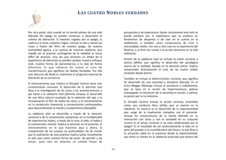 Por	
  otra	
  parte,	
  solo	
  cuando	
  se	
  ha	
  tenido	
  aAsbos	
  de	
  una	
  vida	
  
liberada	
   del	
   apego	
   es	
   posible	
   comenzar	
   a	
   desarrollar	
   el	
  
camino	
   de	
   liberación.	
   Si	
  estamos	
   cogidos	
   por	
   el	
   apego,	
   la	
  
codicia	
  y	
  el	
  ansia,	
  estamos	
  ciegos,	
  vivimos	
  la	
  vida	
  y	
  vemos	
  las	
  
cosas	
   a	
   través	
   del	
   ﬁltro	
   de	
   nuestro	
   apego,	
   de	
   nuestra	
  
mentalidad	
   egoica,	
   y	
   la	
  ruptura	
  de	
   nuestras	
  ataduras,	
  que	
  
impide	
   ver	
   el	
   proceso	
   conAngente	
   de	
   la	
  realidad	
   se	
  torna	
  
diJcil	
   de	
   alcanzar.	
   Una	
   vez	
   que	
   tenemos	
   un	
   aAsbo	
   de	
   la	
  
experiencia	
  de	
  liberación	
  es	
  posible	
  cambiar	
  nuestro	
  enfoque	
  
vital,	
   nuestra	
   forma	
   de	
   aproximarnos	
   a	
   la	
   vida	
   de	
   forma	
  
diferente,	
   lo	
   que	
   refuerza	
   de	
   nuevo	
   el	
   ciclo	
   de	
  
transformación	
  que	
  signiﬁcan	
  las	
  Nobles	
  Verdades.	
  Por	
  ello	
  
este	
  discurso	
  del	
  Buda	
  es	
  realmente	
  el	
  programa	
  esencial	
  de	
  
liberación	
  de	
  la	
  conciencia.
El	
  entrenamiento	
  que	
  implica	
  el	
  Octuple	
  Camino	
  Aene	
  tres	
  
caracterísAcas	
   comunes:	
   El	
   desarrollo	
   de	
   la	
   atención	
   que	
  
lleva	
  a	
  la	
  invesAgación	
  de	
  las	
  cosas	
  y	
  los	
  acontecimientos	
  y	
  
por	
  tanto	
  a	
  la	
  sabiduría	
  vital	
  (Damma	
  Vicaya),	
  el	
  desarrollo	
  
de	
  una	
  éAca	
  natural	
   resultado	
  de	
  la	
  exAnción	
  del	
   ego	
  y	
   la	
  
incorporación	
  al	
  ﬂuir	
  de	
  todos	
  los	
  seres,	
  y	
  el	
  entrenamiento	
  
en	
   la	
  recolección	
  (memoria)	
  y	
   concentración	
  contemplaAva	
  
para	
  descondicionar	
  la	
  mente	
  y	
  la	
  experiencia	
  (Samadhi).	
  
La	
   sabiduría	
   vital	
   se	
   desarrolla	
   a	
   través	
   de	
   la	
   atención	
  
sensorial	
  y	
  de	
  la	
  comprensión	
  existencial,	
  en	
  la	
  mulAplicidad	
  
de	
  experiencias	
  vitales,	
  a	
  través	
  de	
  la	
  vista,	
  el	
  oído,	
  el	
  habla	
  y	
  
la	
  comprensión	
  mental.	
  Implica	
  la	
  atención	
  en	
  el	
  presente,	
  el	
  
entrenamiento	
   en	
   lo	
   que	
   hacemos	
   aquí	
   y	
   ahora,	
   la	
  
comprensión	
  de	
  los	
  sucesos	
  en	
   profundidad.	
   He	
  de	
  insisAr	
  
que	
  la	
  realización	
  de	
  esta	
  prácAca	
  implica	
  quitar	
  inicialmente	
  
el	
  velo	
  que	
  cubre	
  nuestra	
  forma	
  de	
  senAr,	
  de	
  percibir	
  y	
  de	
  
actuar,	
   pues	
   solo	
   así	
   tenemos	
   un	
   cambio	
   fresco	
   de	
  
perspecAva	
  y	
  de	
  experiencia.	
  Quitar	
  inicialmente	
  este	
  velo	
  se	
  
puede	
   producir	
   por	
   la	
   experiencia	
   que	
   se	
   produce	
   en	
  
fenómenos	
   de	
   despertar	
   o	
   de	
   caer	
   en	
   la	
   cuenta	
   en	
   la	
  
meditación,	
   o	
   también	
   como	
   consecuencia	
   de	
   crisis	
   o	
  
encrucijadas	
  vitales.	
  (en	
  uno	
  y	
  otro	
  caso	
  es	
  la	
  experiencia	
  del	
  
Dharma,	
  y	
  al	
  ﬁnal	
  nos	
  vuelve	
  a	
  la	
  acción	
  necesaria	
  en	
  la	
  vida	
  
ordinaria).
Dentro	
  de	
  la	
   sabiduría	
  vital	
  se	
  incluye	
   la	
  visión	
   correcta	
   o	
  
atenta	
   (diahi),	
   que	
   signiﬁca	
   el	
   desarrollo	
   del	
   paradigma	
  
acerca	
  de	
  la	
  realidad,	
   basada	
  en	
  la	
  atención	
  plena.	
  Implica	
  
comprender	
   directamente	
   el	
   ciclo	
   de	
   las	
   cuatro	
   nobles	
  
verdades	
  desde	
  dentro
También	
  se	
  incluye	
  la	
  determinación	
  correcta,	
  que	
  signiﬁca	
  
lel	
   desarrollo	
   de	
   una	
   voluntad	
   y	
   disciplina	
   liberada.	
   En	
   el	
  
Sutra	
  Magga	
  Vibhanga	
  incluye	
  el	
  asceAsmo	
   o	
  nekkhamma,	
  
que	
   se	
   basa	
   en	
   la	
   noción	
   de	
   impermanencia,	
   paLcca	
  
samuppada,	
  la	
  educación	
  de	
  la	
  voluntad	
  en	
  acción,	
  y	
  ajimsa,	
  
	
  
la	
  opción	
  por	
  la	
  no	
  violencia.	
  
El	
   Octuple	
   Camino	
   incluye	
   la	
   acción	
   correcta,	
   entendida	
  
como	
   una	
   conducta	
   éAca	
   (shila),	
   que	
   se	
   asienta	
   en	
   la	
  
sabiduría.	
   En	
   esencia	
  es	
   el	
  desarrollo	
   de	
  la	
   espontaneidad	
  
que	
   surge	
   de	
   la	
   implicación	
   completa	
   con	
   el	
   presente.	
  
	
  
Incluye	
   las	
   consecuencias	
   de	
   la	
   mente	
   liberada	
   en	
   su	
  
interacción	
   con	
   otros	
   y	
   con	
   la	
   sociedad	
   en	
   su	
   conjunto	
  
¿Como	
  es	
  el	
  actuar	
  correcto	
  si	
  no	
  está	
  condicionado	
  por	
  el	
  
apego?	
  Es	
  el	
  resultado	
  de	
  ver	
  profundamente	
  la	
  vida	
  sin	
  el	
  
peso	
  del	
  pasado	
  ni	
  la	
  incerAdumbre	
  del	
  futuro,	
  lo	
  que	
  lleva	
  a	
  
la	
  actuación	
   sabia	
  en	
   el	
   presente	
   desde	
   la	
  espontaneidad,	
  
que	
  Aene	
  su	
  fuente	
  en	
  la	
  sabiduría	
  profunda	
  que	
  emana	
  del	
  
	
  	
  	
  	
  	
  	
  
LAS	
  CUATRO	
  NOBLES	
  VERDADES
16
 
