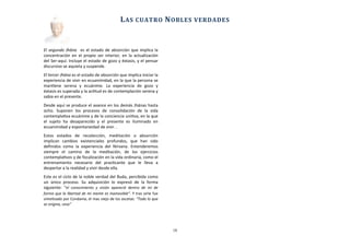 El	
  segundo	
  Jhäna	
   	
  es	
  el	
  estado	
  de	
  absorción	
  que	
  implica	
  la	
  
concentración	
   en	
  el	
   propio	
   ser	
   interior,	
  en	
  la	
  actualización	
  
del	
  Ser-­‐aquí.	
  Incluye	
  el	
  estado	
  de	
  gozo	
  y	
  éxtasis,	
  y	
  el	
  pensar	
  
discursivo	
  se	
  aquieta	
  y	
  suspende.	
  
El	
  tercer	
  Jhäna	
  es	
  el	
  estado	
  de	
  absorción	
  que	
  implica	
  iniciar	
  la	
  
experiencia	
  de	
  vivir	
  en	
  ecuanimidad,	
  en	
  la	
  que	
  la	
  persona	
  se	
  
manAene	
   serena	
   y	
   ecuánime.	
   La	
   experiencia	
   de	
   gozo	
   y	
  
éxtasis	
  es	
  superada	
  y	
  la	
  acAtud	
  es	
  de	
  contemplación	
  serena	
  y	
  
sabia	
  en	
  el	
  presente.	
  
Desde	
  aquí	
  se	
  produce	
  el	
  avance	
  en	
  los	
  demás	
  Jhänas	
  hasta	
  
ocho.	
   Suponen	
   los	
   procesos	
   de	
   consolidación	
   de	
   la	
   vida	
  
contemplaAva	
  ecuánime	
  y	
  de	
  la	
  conciencia	
  uniAva,	
  en	
  la	
  que	
  
el	
   sujeto	
   ha	
   desaparecido	
   y	
   el	
   presente	
   es	
   iluminado	
   en	
  
ecuanimidad	
  y	
  espontaneidad	
  de	
  vivir.	
  .	
  
Estos	
   estados	
   de	
   recolección,	
   meditación	
   o	
   absorción	
  
implican	
   cambios	
   existenciales	
   profundos,	
   que	
   han	
   sido	
  
deﬁnidos	
   como	
   la	
   experiencia	
   del	
   Nirvana.	
   Entenderemos	
  
siempre	
   el	
   camino	
   de	
   la	
   meditación,	
   de	
   los	
   ejercicios	
  
contemplaAvos	
  y	
  de	
  focalización	
  en	
  la	
  vida	
  ordinaria,	
  como	
  el	
  
entrenamiento	
   necesario	
   del	
   pracAcante	
   que	
   le	
   lleva	
   a	
  
despertar	
  a	
  la	
  realidad	
  y	
  vivir	
  desde	
  ella.
Este	
  es	
  el	
  ciclo	
  de	
  la	
  noble	
  verdad	
  del	
  Buda,	
  percibida	
  como	
  
un	
   único	
   proceso.	
   Su	
   adquisición	
   lo	
   expresó	
   de	
   la	
   forma	
  
siguiente:	
   “el	
   conocimiento	
   y	
   visión	
   apareció	
   dentro	
   de	
   mí	
   de	
  
forma	
  que	
  la	
  libertad	
  de	
  mi	
  mente	
  es	
  inamovible”.	
  Y	
  tras	
  oírle	
  fue	
  
sinteAzado	
  por	
  Condania,	
  el	
  mas	
  viejo	
  de	
  los	
  ascetas:	
  “Todo	
  lo	
  que	
  
se	
  origina,	
  cesa”
	
  	
  	
  	
  	
  	
  
LAS	
  CUATRO	
  NOBLES	
  VERDADES
18
 