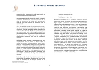 desaparición	
   y	
   el	
   abandono	
   del	
   apego	
   que	
   conduce	
   a	
  
experimentar	
  la	
  libertad	
  e	
  independencia.
Esta	
  es	
  la	
  noble	
  verdad	
  del	
  Camino	
  que	
  conduce	
  al	
  cese	
  del	
  
sufrimiento,	
   el	
   camino	
   con	
   ocho	
   ramas:	
   a	
   través	
   de	
   la	
  
vista,	
   del	
   pensamiento,	
   del	
   habla,	
   de	
   la	
   acLvidad,	
   del	
  
medio	
   de	
  vida,	
  de	
   la	
   resolución,	
  de	
   la	
   atención,	
   y	
   de	
  la	
  
concentración
Tal	
  es	
  el	
  sufrimiento,	
  puede	
  ser	
  completamente	
  conocido.	
  
Ha	
   sido	
   completamente	
   conocido.	
   Tal	
   es	
   el	
   origen	
   del	
  
sufrimiento.	
  Puede	
  ser	
   rechazado.	
  Ha	
   sido	
   rechazado.	
  Tal	
  
es	
   el	
   cese	
   del	
   sufrimiento.	
  Puede	
  ser	
   experimentado,	
   ha	
  
sido	
  experimentado.	
  Tal	
  es	
  el	
  Camino	
  que	
  conduce	
  al	
  cese	
  
del	
  sufrimiento.	
  Puede	
  ser	
  culLvado.	
  Ha	
  sido	
  culLvado.	
  Así	
  
ha	
   aparecido	
   a	
   mi	
   visión,	
   comprensión,	
   inteligencia,	
  
conocimiento	
   e	
   iluminación	
   sobre	
   cosas	
   no	
   previamente	
  
conocidas.	
  
En	
   tanto	
   en	
   cuanto	
   mi	
   visión	
   y	
   conocimiento	
   no	
   ha	
  sido	
  
completamente	
   clara	
   en	
   todas	
   sus	
   formas	
   sobre	
   la	
  
realidad	
  de	
  las	
  cuatro	
  nobles	
  verdades,	
  no	
   reclamé	
  haber	
  
tenido	
  un	
   puro	
  Despertar	
  en	
   este	
  mundo,	
  con	
  sus	
  formas	
  
humanas	
   y	
   celesLales,	
   dioses	
   y	
   formas	
   malignas.	
   Solo	
  
cuando	
   mi	
   conocimiento	
   y	
   visión	
   fue	
   clara	
   en	
   todas	
   sus	
  
formas,	
  fue	
  cuando	
  realmente	
  reclamé	
  haber	
  obtenido	
   el	
  
Despertar.	
  El	
  conocimiento	
  y	
  visión	
  apareció	
  dentro	
  de	
  mí	
  
de	
  forma	
  que	
  la	
   libertad	
  de	
  mi	
  mente	
  es	
  inamovible.	
  Este	
  
es	
   el	
   úlLmo	
   nacimiento.	
   No	
   hay	
   más	
   experiencias	
  
repeLdas”.	
  
Esto	
  es	
  lo	
  que	
  dijo	
  el	
  Señor.	
  Inspirados,	
  los	
  cinco	
  monjes	
  se	
  
delectaron	
   en	
   sus	
   palabras,	
   y	
   mientras	
   el	
   discurso	
   era	
  
dicho,	
   el	
   ecuánime	
   ojo	
   del	
   Dharma	
   apareció	
   en	
   el	
  
Venerable	
  Condania	
  que	
  dijo:	
  
Todo	
  lo	
  que	
  se	
  origina,	
  cesa
Para	
  los	
   occidentales	
   resulta	
   extraño	
   el	
   comienzo	
   de	
   este	
  
discurso	
   en	
  el	
  que	
  el	
  mundo	
   que	
  habitamos	
  parece	
  ser	
  un	
  
lugar	
   negaAvo	
   y	
   doloroso.	
   consecuencia	
   de	
   la	
   frecuente	
  
traducción	
  de	
  Dukkha	
  por	
  sufrimiento	
  o	
  dolor.	
  así	
  el	
  mensaje	
  
inicial	
  del	
  Buda	
  es	
  que	
  todo	
  lo	
  que	
  nos	
  rodea	
  es	
  doloroso.	
  La	
  
tradición	
   del	
   Budismo	
   insAtucional,	
   ciertamente,	
   ha	
  
reproducido	
   esta	
   traducción	
   contraponiendo	
  el	
  mundo	
   del	
  
sufrimiento	
  (Samsara)	
   con	
  el	
  mundo	
  esencial,	
  en	
  el	
  que	
  se	
  
supera	
  el	
  ciclo	
  de	
  vidas	
  y	
  nos	
  liberamos	
  del	
  peso	
  del	
  Karma	
  
(Nirvana).	
   Con	
   esta	
   visión,	
   de	
   nuevo	
   se	
   atribuye,	
   a	
   mi	
  
entender	
   y	
   al	
  de	
  los	
  autores	
  de	
  la	
  corriente	
  actual	
  llamada	
  
“Budismo	
  PragmáAco”1	
  una	
  nueva	
  dualidad	
  en	
  el	
  camino	
  de	
  
la	
  liberación:	
   el	
   abandono	
  del	
  mundo	
   del	
  sufrimiento	
  para	
  
alcanzar	
   el	
  Nirvana,	
   como	
  la	
  meta	
  de	
  una	
  nueva	
  forma	
  de	
  
vida	
  diferente	
  al	
  mundo	
  que	
  vivimos,	
  y	
  asimilada	
  al	
  paraíso	
  
crisAano.	
  El	
  Buda	
  no	
  se	
  deﬁnió	
  sobre	
  las	
  teorías	
  vedánAcas	
  
del	
  renacimiento	
  y	
  del	
  karma,	
  pero	
  dejó	
  muy	
  claro	
  el	
  campo	
  
de	
  su	
  preocupación,	
   de	
  su	
  propuesta	
  de	
  transformación:	
  el	
  
ámbito	
  y	
  el	
  contenido	
  de	
  transformación	
  es	
  este	
  mundo,	
  con	
  
su	
   diversidad	
   fenoménica	
   y	
   su	
   cambio	
   conAnuo,	
   y	
   no	
   un	
  
mundo	
  diferente,	
  esencial	
  e	
  inmutable,	
  sobre	
  cuya	
  existencia	
  
no	
  existen	
  citas	
  especíﬁcas	
  en	
  los	
  sutras.	
  
	
  	
  	
  	
  	
  	
  
LAS	
  CUATRO	
  NOBLES	
  VERDADES
3
1 Ver entrada correspondiente en Wikipedia
 