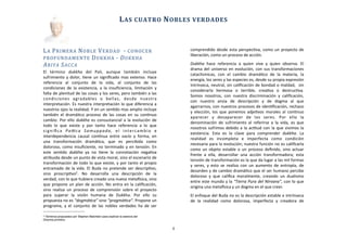 LA	
  PRIMERA	
  NOBLE	
  VERDAD	
  	
  -­‐	
  CONOCER	
  
PROFUNDAMENTE	
  DUKKHA	
  -­‐	
  DUKKHA	
  
ARIYA	
  SACCA
El	
   término	
   dukkha	
   del	
   Pali,	
   aunque	
   también	
   incluye	
  
sufrimiento	
  y	
  dolor,	
  Aene	
  un	
  signiﬁcado	
  mas	
  extenso.	
  Hace	
  
referencia	
   al	
   conjunto	
   de	
   la	
   vida,	
   al	
   conjunto	
   de	
   las	
  
condiciones	
  de	
   la	
  existencia,	
   a	
  la	
  insuﬁciencia,	
   limitación	
   y	
  
falta	
  de	
  plenitud	
  de	
  las	
  cosas	
  y	
  los	
  seres,	
  pero	
  también	
  a	
  las	
  
condiciones	
   agradables	
   o	
   bellas,	
   desde	
   nuestra	
  
interpretación.	
  Es	
  nuestra	
  interpretación	
  lo	
  que	
  diferencia	
  a	
  
nuestros	
  ojos	
  la	
  realidad.	
  Y	
  en	
  un	
  senAdo	
  mas	
  amplio	
  incluye	
  
también	
  el	
   dramáAco	
  proceso	
   de	
  las	
  cosas	
   en	
  su	
   conAnuo	
  
cambio.	
  Por	
   ello	
  dukkha	
  es	
  consustancial	
  a	
  la	
  evolución	
  de	
  
todo	
   lo	
   que	
   existe	
   y	
   por	
   tanto	
   hace	
   referencia	
   a	
   lo	
   que	
  
signiﬁca	
   PaZca	
   Samuppada,	
   el	
   intercambio	
   e	
  
interdependencia	
   causal	
   conAnua	
   entre	
   vacío	
   y	
   forma,	
   en	
  
una	
   transformación	
   dramáAca,	
   que	
   es	
   percibida	
   como	
  
doloroso,	
  como	
  insuﬁciente,	
  no	
  terminado	
  y	
  en	
  tensión.	
  En	
  
este	
   senAdo	
   dukkha	
   ya	
   no	
   Aene	
   la	
   connotación	
   negaAva	
  
atribuida	
  desde	
  un	
  punto	
  de	
  vista	
  moral,	
  sino	
  el	
  escenario	
  de	
  
transformación	
  de	
  todo	
  lo	
  que	
  existe,	
  y	
  por	
  tanto	
  el	
  propio	
  
entramado	
  de	
  la	
  vida.	
  El	
  Buda	
  no	
   pretende	
  ser	
   descripAvo,	
  
sino	
   proscripAvo2.	
   No	
   desarrolla	
   una	
   descripción	
   de	
   la	
  
verdad,	
  con	
  lo	
  que	
  hubiera	
  creado	
  una	
  nueva	
  metaJsica,	
  sino	
  
que	
  propone	
  un	
  plan	
  de	
  acción.	
  No	
  entra	
  en	
  la	
  caliﬁcación,	
  
sino	
  realiza	
  un	
   proceso	
   de	
   comprensión	
   sobre	
   el	
  proyecto	
  
para	
   superar	
   la	
   visión	
   humana	
   de	
   Dukkha.	
   Por	
   ello	
   su	
  
propuesta	
  no	
  es	
  “dogmáLca”	
  sino	
  “pragmáLca”.	
  Propone	
  un	
  
programa,	
  y	
   el	
   conjunto	
   de	
  las	
   nobles	
  verdades	
  ha	
  de	
   ser	
  
comprendido	
  desde	
  esta	
  perspecAva,	
  como	
  un	
  proyecto	
  de	
  
liberación,	
  como	
  un	
  proceso	
  de	
  acción.
Dukkha	
   hace	
   referencia	
   a	
   quien	
   vive	
   y	
   quien	
   observa.	
   El	
  
drama	
  del	
  universo	
  en	
   evolución,	
   con	
  sus	
  transformaciones	
  
cataclísmicas,	
   con	
   el	
   cambio	
   dramáAco	
   de	
   la	
   materia,	
   la	
  
energía,	
  los	
  seres	
  y	
  las	
  especies	
  es,	
  desde	
  su	
  propia	
  expresión	
  
intrínseca,	
  neutral,	
  sin	
  caliﬁcación	
  de	
  bondad	
  o	
  maldad,	
  	
  sin	
  
considerarla	
   hermosa	
   o	
   terrible,	
   creaAva	
   o	
   destrucAva.	
  
Somos	
   nosotros,	
   con	
   nuestra	
   discriminación	
   y	
   caliﬁcación,	
  
con	
   nuestro	
   ansia	
   de	
   descripción	
   y	
   de	
   dogma	
   al	
   que	
  
agarrarnos,	
  con	
  nuestros	
  procesos	
  de	
  idenAﬁcación,	
  rechazo	
  
y	
   elección,	
   los	
  que	
  ponemos	
  adjeAvos	
  morales	
   al	
   conAnuo	
  
aparecer	
   y	
   desaparecer	
   de	
   los	
   seres.	
   Por	
   ello	
   la	
  
denominación	
   de	
   sufrimiento	
   al	
  referirse	
  a	
  la	
  vida,	
   es	
  que	
  
nosotros	
  sufrimos	
  debido	
  a	
  la	
  acAtud	
  con	
  la	
  que	
  vivimos	
  la	
  
existencia.	
   Esta	
   es	
   la	
   clave	
   para	
   comprender	
   dukkha.	
   La	
  
realidad	
   es	
   incompleta	
   e	
   imperfecta	
   como	
   condición	
  
necesaria	
  para	
  la	
  evolución;	
  nuestra	
  función	
  no	
  es	
  caliﬁcarla	
  
como	
   un	
  objeto	
   estable	
  o	
  un	
  proceso	
   deﬁnido,	
  sino	
  actuar	
  
frente	
   a	
   ella,	
   desarrollar	
   una	
   acción	
   transformadora;	
   esta	
  
tensión	
  de	
  transformación	
  es	
  la	
  que	
  da	
  lugar	
  a	
  las	
  mil	
  formas	
  
y	
   seres,	
  y	
   esto	
   se	
   realiza	
  con	
  un	
  aumento	
  de	
  entropía,	
  de	
  
desorden	
  y	
  de	
  cambio	
  dramáAco	
  que	
  el	
  ser	
  humano	
  percibe	
  
doloroso	
   y	
   que	
   caliﬁca	
   moralmente,	
   creando	
   un	
   dualismo	
  
entre	
  este	
  mundo	
  y	
  la	
  “Tierra	
  Pura	
  del	
  Nirvana”,	
  con	
  lo	
  que	
  
origina	
  una	
  metaJsica	
  y	
  un	
  dogma	
  en	
  el	
  que	
  creer.	
  
El	
  enfoque	
  del	
  Buda	
  no	
  es	
  la	
  descripción	
  estable	
  e	
  intrínseca	
  
de	
   la	
   realidad	
   como	
   dolorosa,	
   imperfecta	
   y	
   creadora	
   de	
  
	
  	
  	
  	
  	
  	
  
LAS	
  CUATRO	
  NOBLES	
  VERDADES
4
2 Términos propuestos por Stephen Batchelor para explicar la esencia del
Dharma primitivo
 