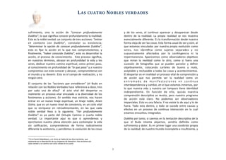 sufrimiento,	
   sino	
   la	
   acción	
   de	
   “conocer	
   profundamente	
  
Dukkha”,	
  lo	
  que	
  signiﬁca	
  conocer	
  profundamente	
  la	
  realidad.	
  
Esta	
  es	
  la	
  noble	
  verdad:	
  un	
  conjunto	
  de	
  tres	
  acciones:	
  “entrar	
  
en	
   contacto	
   con	
   Dukkha”,	
   constatar	
   su	
   existencia;	
  
“determinar	
  la	
   opción	
   de	
   conocer	
  profundamente	
   Dukkha”,	
  
esto	
   es	
   ﬁjar	
   la	
   acción	
   en	
   la	
   que	
   nos	
   comprometemos;	
   y	
  
ﬁnalmente,	
  “haber	
  conocido	
  Dukkha”,	
  esto	
  es	
  desarrollar	
  la	
  
acción,	
  el	
  proceso	
  de	
  conocimiento.	
   	
  Este	
  proceso	
  signiﬁca,	
  
en	
   nuestros	
  términos,	
  abrazar	
   en	
  profundidad	
  la	
  vida	
  y	
   los	
  
seres,	
  dedicar	
  nuestro	
  camino	
  espiritual,	
  como	
  primer	
  paso,	
  
al	
  conocimiento	
  en	
  profundidad	
  de	
  “lo	
  que	
  pasa”	
  y	
  a	
  nuestro	
  
compromiso	
  con	
  este	
  conocer	
  y	
  abrazar,	
  comprometerse	
  con	
  
el	
  mundo	
  y	
  su	
  devenir.	
  Este	
  es	
  el	
  campo	
  de	
  realización,	
  y	
  no	
  
ningún	
  otro.
El	
   conjunto	
   de	
   las	
   “acciones	
   que	
   ennoblecen”	
  (el	
   Buda	
  en	
  
relación	
  con	
  las	
  Nobles	
  Verdades	
  hace	
  referencia	
  a	
  doce,	
  tres	
  
por	
   cada	
   una	
   de	
   ellas)3 	
   el	
   acto	
   vital	
   del	
   despertar	
   es	
  
realmente	
  un	
  proceso	
  vital	
  vinculado	
  a	
  la	
  diversidad	
   de	
  los	
  
fenómenos	
  y	
   acciones.	
   En	
  senAdo	
   mas	
  estricto,	
  nos	
   hacen	
  
entrar	
   en	
  un	
  nuevo	
   linaje	
  espiritual,	
  un	
  linaje	
  noble,	
   Arian	
  
Gotra,	
  que	
  es	
  un	
  nuevo	
  nivel	
  de	
  conciencia,	
  es	
  un	
  ciclo	
  vital	
  
que	
   se	
   enriquece	
   en	
   retroalimentación,	
   en	
   las	
   que	
   cada	
  
noble	
   verdad	
   lleva	
   a	
   la	
   siguiente.	
   “Ver	
   profundamente	
  
Dukkha”	
   es	
   ya	
   parte	
   del	
   Octuple	
   Camino	
   o	
   cuarta	
   noble	
  
verdad.	
   Lo	
   importante	
   aquí	
   es	
   que	
   si	
   aprendemos	
   y	
  
ejercitamos	
  nuestra	
  plena	
  atención	
  para	
  contemplar	
  la	
  vida	
  
sin	
   caliﬁcación,	
   comprendemos	
   de	
   forma	
   radicalmente	
  
diferente	
  la	
  existencia,	
  y	
  percibimos	
  la	
  evolución	
  de	
  las	
  cosas	
  
y	
   de	
   los	
   seres,	
   el	
   conAnuo	
   aparecer	
   y	
   desaparecer	
   desde	
  
dentro	
   de	
   la	
   realidad.	
   La	
   propia	
   realidad	
   se	
   nos	
   muestra	
  
esencialmente	
  diferente.	
  Es	
  la	
  transformación	
  desde	
  nuestra	
  
forma	
  vieja	
  de	
  ver	
  las	
  cosas.	
  Esta	
  forma	
  usual	
  de	
  ver	
  y	
  vivir,	
  al	
  
que	
  estamos	
  vinculados	
  por	
  nuestra	
  propia	
  evolución	
  como	
  
seres,	
   nos	
   idenAﬁca	
   como	
   sujetos	
   separados	
   y	
   no	
  
supuestamente	
   afectados	
   por	
   la	
   conAngencia	
   ni	
   la	
  
impermanencia.	
   Aparecemos	
   como	
   observadores	
   objeAvos	
  
que	
   miran	
   la	
   realidad	
   como	
   lo	
   otro,	
   como	
   si	
   fuera	
   una	
  
sucesión	
   de	
   fotograJas	
   que	
   se	
   pueden	
   parcelar	
   y	
   deﬁnir	
  
objeAvamente,	
   colocando	
   carteles	
   de	
   bueno	
   y	
   malo,	
  
aceptable	
  y	
  rechazable	
  a	
  todas	
  las	
  cosas	
  y	
  acontecimientos.	
  
El	
  despertar	
  es	
  en	
  realidad	
  un	
  proceso	
  vital	
  de	
  comprensión	
  y	
  
de	
   acción	
   que	
   nos	
   permite	
   ver	
   la	
   realidad	
   como	
   un	
  
e n t r a m a d o	
   d e	
   m a n i f e s t a c i o n e s	
   e n	
   c o n A n u a	
  
interdependencia	
  y	
  cambio,	
  en	
  el	
  que	
  estamos	
  inmersos,	
  por	
  
lo	
  que	
  nuestra	
  vida	
  y	
   nuestro	
   ser	
   tampoco	
   Aene	
  idenAdad	
  
independiente.	
   En	
   función	
   de	
   ello,	
   quizás	
   nuestra	
  
comprensión	
  descripAva	
  se	
   resista,	
  pero	
   nuestro	
   programa	
  
de	
   acción	
   está	
   claro.	
   No	
   podemos	
   ser	
   observadores	
  
imparciales.	
  Esto	
  es	
  una	
  falacia.	
  Y	
  no	
  existe	
  lo	
  de	
  aquí	
  y	
  lo	
  de	
  
fuera.	
   Todo	
   esta	
   dentro,	
   y	
   todo	
   se	
   sucede	
   entre	
  causas	
   y	
  
efectos	
   en	
   un	
   proceso	
   de	
   conAnua	
   interacción	
   en	
   la	
   cual	
  
estamos	
  envueltos,	
  integrados.	
  
Dukkha	
  por	
  tanto,	
  si	
  caemos	
  en	
  la	
  tentación	
  descripAva	
  de	
  la	
  
que	
   el	
   Buda	
   intenta	
   alejarnos,	
   vendría	
   deﬁnida	
   como	
  
sufrimiento	
  y	
  dolor.	
  Es	
  en	
  primer	
  lugar	
  una	
  condición	
  propia	
  
de	
  la	
  realidad,	
  de	
  nuestro	
  mundo	
  incompleto	
  e	
  insuﬁciente,	
  y	
  
	
  	
  	
  	
  	
  	
  
LAS	
  CUATRO	
  NOBLES	
  VERDADES
5
3 En el Sutra Satipattana, y en otros se habla de las doce acciones, que
realmente es la descripción de su programa de liberación: tres acciones por
cada verdad y un camino con ocho ramas en la cuarta
 