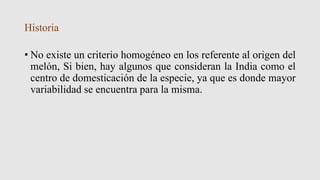 Historia
• No existe un criterio homogéneo en los referente al origen del
melón, Si bien, hay algunos que consideran la India como el
centro de domesticación de la especie, ya que es donde mayor
variabilidad se encuentra para la misma.
 