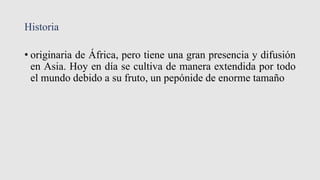 Historia
• originaria de África, pero tiene una gran presencia y difusión
en Asia. Hoy en día se cultiva de manera extendida por todo
el mundo debido a su fruto, un pepónide de enorme tamaño
 