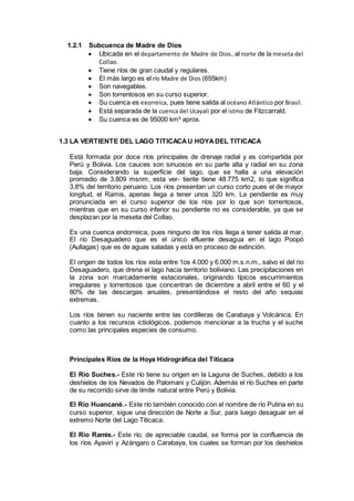1.2.1 Subcuenca de Madre de Dios
 Ubicada en el departamento de Madre de Dios, al norte de la meseta del
Collao.
 Tiene ríos de gran caudal y regulares.
 El más largo es el río Madre de Dios (655km)
 Son navegables.
 Son torrentosos en su curso superior.
 Su cuenca es exorreica, pues tiene salida al océano Atlántico por Brasil.
 Está separada de la cuenca del Ucayali por el istmo de Fitzcarrald.
 Su cuenca es de 95000 km² aprox.
1.3 LA VERTIENTE DEL LAGO TITICACAU HOYADEL TITICACA
Está formada por doce ríos principales de drenaje radial y es compartida por
Perú y Bolivia. Los cauces son sinuosos en su parte alta y radial en su zona
baja. Considerando la superficie del lago, que se halla a una elevación
promedio de 3.809 msnm, esta ver- tiente tiene 48.775 km2, lo que significa
3,8% del territorio peruano. Los ríos presentan un curso corto pues el de mayor
longitud, el Ramis, apenas llega a tener unos 320 km. La pendiente es muy
pronunciada en el curso superior de los ríos por lo que son torrentosos,
mientras que en su curso inferior su pendiente no es considerable, ya que se
desplazan por la meseta del Collao.
Es una cuenca endorreica, pues ninguno de los ríos llega a tener salida al mar,
El río Desaguadero que es el único efluente desagua en el lago Poopó
(Aullagas) que es de aguas saladas y está en proceso de extinción.
El origen de todos los ríos esta entre 1os 4.000 y 6.000 m.s.n.rn., salvo el del rio
Desaguadero, que drena el lago hacia territorio boliviano. Las precipitaciones en
la zona son marcadamente estacionales, originando típicos escurrimientos
irregulares y torrentosos que concentran de diciembre a abril entre el 60 y el
80% de las descargas anuales, presentándose el resto del año sequias
extremas.
Los ríos tienen su naciente entre las cordilleras de Carabaya y Volcánica. En
cuanto a los recursos ictiológicos, podemos mencionar a la trucha y el suche
como las principales especies de consumo.
Principales Ríos de la Hoya Hidrográfica del Titicaca
El Río Suches.- Este río tiene su origen en la Laguna de Suches, debido a los
deshielos de los Nevados de Palomani y Culijón. Además el río Suches en parte
de su recorrido sirve de límite natural entre Perú y Bolivia.
El Río Huancané.- Este río también conocido con el nombre de río Putina en su
curso superior, sigue una dirección de Norte a Sur, para luego desaguar en el
extremo Norte del Lago Titicaca.
El Río Ramis.- Este río, de apreciable caudal, se forma por la confluencia de
los ríos Ayaviri y Azángaro o Carabaya, los cuales se forman por los deshielos
 