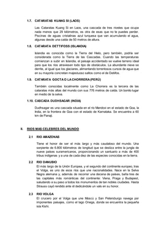 1.7. CATARATAS KUANG SI (LAOS)
Las Cataratas Kuang Si en Laos, una cascada de tres niveles que ocupa
nada menos que 29 kilómetros, es otra de esas que no te puedes perder.
Piscinas de aguas cristalinas azul turquesa que van acumulando el agua,
algunas desde una caída de 50 metros de altura.
1.8. CATARATA DETTIFOSS (ISLANDIA)
Islandia es conocida como la Tierra del Hielo, pero también, podría ser
considerada como la Tierra de las Cascadas. Cuando las temperaturas
comienzan a subir en Islandia, el paisaje accidentado se vuelve terreno ideal
para que los ríos atraviesen todo tipo de obstáculos. La abundante nieve se
derrite, al igual que los glaciares, alimentando torrentosos cursos de agua que
en su mayoría concretan majestuoso saltos como el de Detiifos.
1.9. CATARATA GOCTAO LACHORRERA(PERÚ)
También conocidas localmente como La Chorrera es la tercera de las
cataratas más altas del mundo con sus 776 metros de caída. Un bonito lugar
en medio de la selva.
1.10. CASCADA DUDHSAGAR (INDIA)
Dudhsagar es una cascada situada en el río Mandovi en el estado de Goa, la
India, en la frontera de Goa con el estado de Karnataka. Se encuentra a 60
km de Panaji.
II. RIOS MAS CELEBRES DEL MUNDO
2.1 RIO AMAZONAS
Tiene el honor de ser el más largo y más caudaloso del mundo. Una
serpiente de 6.800 kilómetros de longitud que se desliza entre la jungla de
nueve países suramericanos, proporcionando un santuario a más de 400
tribus indígenas y a una de cada diez de las especies conocidas en la tierra.
2.2 RIO DANUBIO
El más largo de la Unión Europea, y el segundo del continente europeo, tras
el Volga, es uno de esos ríos que une nacionalidades. Nace en la Selva
Negra alemana y, además de recorrer una decena de países, baña tres de
las capitales más románticas del continente: Viena, Praga y Budapest,
saludando a su paso a todos los monumentos de tan nobles ciudades. Hasta
Strauss cayó rendido ante él dedicándole un vals en su honor.
2.3 RIO VOLGA
El crucero por el Volga que une Moscú y San Petersburgo navega por
imponentes paisajes, como el lago Onega, donde se encuentra la pequeña
isla Kishi.
 