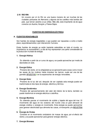 2.10 RIO RIN
Un crucero por el río Rin es una buena manera de ver muchas de las
ciudades portuarias de Alemania y algunos de los castillos más bonitos del
país, que toman asiento a sus orillas. Más allá, esta importante vía de agua
conecta con Austria, Hungría y Países Bajos.
FUENTES DE ENERGÍAELÉCTRICA
A. FUENTES RENOVABLES
Son fuentes de energía inagotables o que pueden ser repuestas a corto o medio
plazo, espontáneamente o por intervención humana.
Estas fuentes de energía ya están bastante extendidas en todo el mundo, su
importancia va aumentando y a día de hoy representan una parte considerable de
la producción mundial de energía.
1. Energía Hídrica
Es obtenida a partir de un curso de agua y se puede aprovechar por medio de
desniveles en este.
2. Energía Eólica
Proviene del viento, en la antigüedad ya se aprovechó para cosas como mover
las aspas de los molinos hasta impulsar los barcos, suele ser una de las
grandes APUESTAS en la expansiones de energía renovables.
3. Energía Solar
Proviene de la luz del sol, después de ser captada esta energía puede ser
trasformada en dos tipos de energía, eléctrica y térmica.
4. Energía Geotérmica
Proviene del aprovechamiento del calor del interior de la tierra, también se
puede trasformar en energía eléctrica o calorífica.
5. Energía Marítima
Es obtenida gracias al movimiento de subida y bajada del agua del mar. El
movimiento del agua en los océanos del mundo crea un gran almacén de
energía cinética o energía en movimiento. Esta energía se puede aprovechar
para generar electricidad que alimente las casas, el transporte y la INDUSTRIA
6. Energía de Ondas
Consiste en el movimiento ondulatorio de masas de agua, por el efecto del
viento y se puede aprovechar para generar energía eléctrica.
7. Energía Biomasa
 