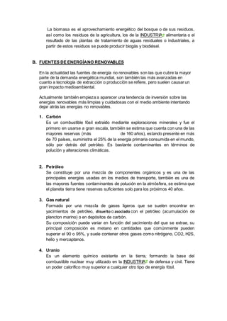 La biomasa es el aprovechamiento energético del bosque o de sus residuos,
así como los residuos de la agricultura, los de la INDUSTRIA alimentaria o el
resultado de las plantas de tratamiento de aguas residuales o industriales, a
partir de estos residuos se puede producir biogás y biodiésel.
B. FUENTES DE ENERGÍANO RENOVABLES
En la actualidad las fuentes de energía no renovables son las que cubre la mayor
parte de la demanda energética mundial, son también las más avanzadas en
cuanto a tecnología de extracción o producción se refiere, pero suelen causar un
gran impacto medioambiental.
Actualmente también empieza a aparecer una tendencia de inversión sobre las
energías renovables más limpias y cuidadosas con el medio ambiente intentando
dejar atrás las energías no renovables.
1. Carbón
Es un combustible fósil extraído mediante exploraciones minerales y fue el
primero en usarse a gran escala, también se estima que cuenta con una de las
mayores reservas (más de 160 años), estando presente en más
de 70 países, suministra el 25% de la energía primaria consumida en el mundo,
sólo por detrás del petróleo. Es bastante contaminantes en términos de
polución y alteraciones climáticas.
2. Petróleo
Se constituye por una mezcla de componentes orgánicos y es una de las
principales energías usadas en los medios de transporte, también es una de
las mayores fuentes contaminantes de polución en la atmósfera, se estima que
el planeta tierra tiene reservas suficientes solo para los próximos 40 años.
3. Gas natural
Formado por una mezcla de gases ligeros que se suelen encontrar en
yacimientos de petróleo, disuelto o asociado con el petróleo (acumulación de
plancton marino) o en depósitos de carbón.
Su composición puede variar en función del yacimiento del que se extrae, su
principal composición es metano en cantidades que comúnmente pueden
superar el 90 o 95%, y suele contener otros gases como nitrógeno, CO2, H2S,
helio y mercaptanos.
4. Uranio
Es un elemento químico existente en la tierra, formando la base del
combustible nuclear muy utilizado en la INDUSTRIA de defensa y civil. Tiene
un poder calorífico muy superior a cualquier otro tipo de energía fósil.
 