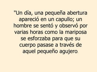 &quot;Un día, una pequeña abertura apareció en un capullo; un hombre se sentó y observó por varias horas como la mariposa se esforzaba para que su cuerpo pasase a través de aquel pequeño agujero . 