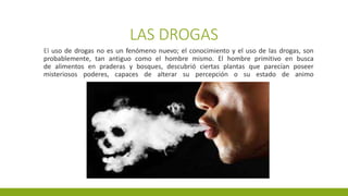 LAS DROGAS
El uso de drogas no es un fenómeno nuevo; el conocimiento y el uso de las drogas, son
probablemente, tan antiguo como el hombre mismo. El hombre primitivo en busca
de alimentos en praderas y bosques, descubrió ciertas plantas que parecían poseer
misteriosos poderes, capaces de alterar su percepción o su estado de animo
 