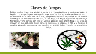 Existen muchas drogas que afectan la mente o el comportamiento, y pueden ser legales e
ilegales. Las drogas legales son aquellas cuya venta ha sido aprobada mediante recetas o
directamente en el mostrador. El alcohol, que puede consumirse legalmente en las bebidas
excepto por los menores de cierta edad, es una droga. Las drogas ilegales son aquellas cuya
fabricación, venta, compra con fines de venta o posesión están prohibidas por las leyes. Se
incluyen en esta categoría drogas como la marihuana, la cocaína, el PCP y la heroína, o
aquellas aprobadas pero que se han obtenido por medios ilícitos o usadas para propósitos
ilícitos.
Clases de Drogas
 