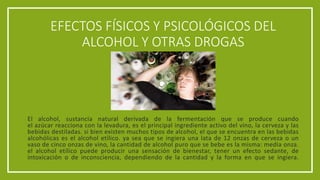 EFECTOS FÍSICOS Y PSICOLÓGICOS DEL
ALCOHOL Y OTRAS DROGAS
El alcohol, sustancia natural derivada de la fermentación que se produce cuando
el azúcar reacciona con la levadura, es el principal ingrediente activo del vino, la cerveza y las
bebidas destiladas. si bien existen muchos tipos de alcohol, el que se encuentra en las bebidas
alcohólicas es el alcohol etílico. ya sea que se ingiera una lata de 12 onzas de cerveza o un
vaso de cinco onzas de vino, la cantidad de alcohol puro que se bebe es la misma: media onza.
el alcohol etílico puede producir una sensación de bienestar, tener un efecto sedante, de
intoxicación o de inconsciencia, dependiendo de la cantidad y la forma en que se ingiera.
 