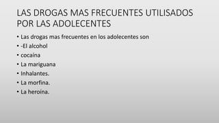 LAS DROGAS MAS FRECUENTES UTILISADOS
POR LAS ADOLECENTES
• Las drogas mas frecuentes en los adolecentes son
• -El alcohol
• cocaína
• La mariguana
• Inhalantes.
• La morfina.
• La heroína.
 