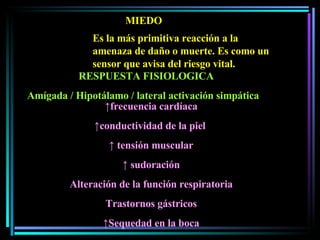 MIEDO Es la más primitiva reacción a la amenaza de daño o muerte. Es como un sensor que avisa del riesgo vital.  RESPUESTA FISIOLOGICA Amígada / Hipotálamo / lateral activación simpática ↑ frecuencia cardíaca ↑ conductividad de la piel  ↑   tensión muscular ↑   sudoración Alteración de la función respiratoria Trastornos gástricos ↑ Sequedad en la boca 