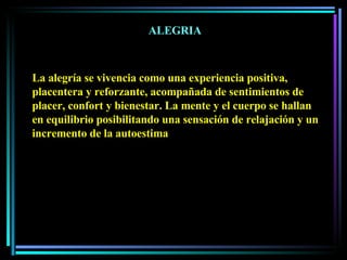ALEGRIA La alegría se vivencia como una experiencia positiva, placentera y reforzante, acompañada de sentimientos de placer, confort y bienestar. La mente y el cuerpo se hallan en equilibrio posibilitando una sensación de relajación y un incremento de la autoestima 