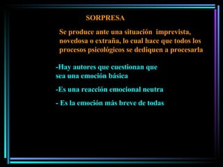 SORPRESA -Hay autores que cuestionan que sea una emoción básica -Es una reacción emocional neutra - Es la emoción más breve de todas Se produce ante una situación  imprevista, novedosa o extraña, lo cual hace que todos los procesos psicológicos se dediquen a procesarla 