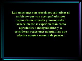 Las emociones son reacciones subjetivas al ambiente que van acompañadas por respuestas neuronales y hormonales.  Generalmente se experimentan como agradables o desagradables y se consideran reacciones adaptativas que afectan nuestra manera de pensar. 