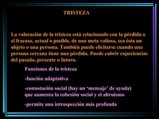 TRISTEZA La valoración de la tristeza está relacionado con la pérdida o el fracaso, actual o posible, de una meta valiosa, sea ésta un objeto o una persona. También puede elicitarse cuando una persona cercana tiene una pérdida. Puede cubrir experiencias del pasado, presente o futuro.  Funciones de la tristeza -función adaptativa -connotación social (hay un ‘mensaje’ de ayuda) que aumenta la cohesión social y el altruismo -permite una introspección más profunda 
