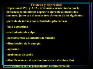 Tristeza y depresión Depresión (OMS y APA): trastorno caracterizado por la presencia de un humor depresivo durante al menos dos semanas, junto con al menos tres síntomas de los siguientes:  -pérdida de interés por actividades placenteras -baja autoestima -sentimientos de culpa -pensamientos y/o intentos de suicidio -disminución de la energía -agitación -problemas de sueño -Modificación en el apetito (aumento o disminución) -Dificultades con el pensamiento o concentración 