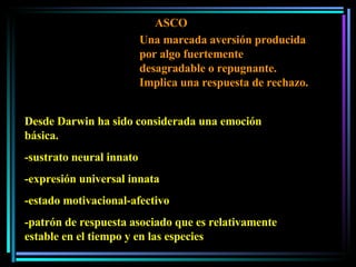 ASCO Desde Darwin ha sido considerada una emoción básica. -sustrato neural innato -expresión universal innata -estado motivacional-afectivo -patrón de respuesta asociado que es relativamente estable en el tiempo y en las especies Una marcada aversión producida por algo fuertemente desagradable o repugnante. Implica una respuesta de rechazo.  
