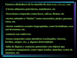 Factores elicitadores de la emoción de asco  (Haidt y McCauley -2000) -Ciertos alimentos putrefactos, malolientes, etc -Secreciones corporales como heces, salivas, flemas, etc -ciertos animales o “bichos” como cucarachas, piojos, gusanos, ratas, etc. -ciertas conducta sexuales inapropiadas, como bestialismo, sexo con hermanos, etc. -contacto con cadáveres -trozos corporales como miembros seccionados, vísceras, heridas, sangre, etc., y algunas deformidades -falta de higiene y contactos potenciales con objetos que producen repugnancia, como ropas usadas, manchas, restos de  animales, etc.  