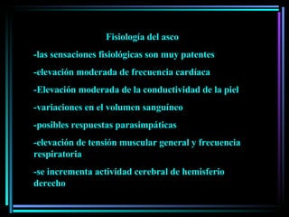 Fisiología del asco -las sensaciones fisiológicas son muy patentes -elevación moderada de frecuencia cardíaca -Elevación moderada de la conductividad de la piel -variaciones en el volumen sanguíneo -posibles respuestas parasimpáticas -elevación de tensión muscular general y frecuencia respiratoria -se incrementa actividad cerebral de hemisferio derecho 