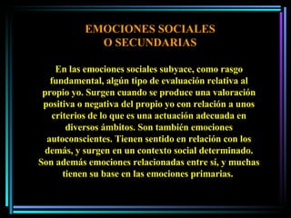 EMOCIONES SOCIALES O SECUNDARIAS En las emociones sociales subyace, como rasgo fundamental, algún tipo de evaluación relativa al propio yo. Surgen cuando se produce una valoración positiva o negativa del propio yo con relación a unos criterios de lo que es una actuación adecuada en diversos ámbitos. Son también emociones autoconscientes. Tienen sentido en relación con los demás, y surgen en un contexto social determinado. Son además emociones relacionadas entre sí, y muchas tienen su base en las emociones primarias.  