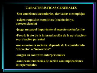 CARACTERISTICAS GENERALES -Son emociones secundarias, derivadas o complejas  -exigen requisitos cognitivos (noción del yo, autoconciencia) -juega un papel importante el aspecto socioafectivo -Freud: fruto de la internalización de la aprobación-reprobación parental -son emociones sociales: depende de lo considerado “correcto” o “incorrecto” -surgen en contextos interpersonales -conllevan tendencias de acción con implicaciones interpersonales 
