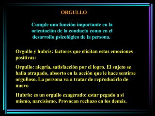 ORGULLO Cumple una función importante en la orientación de la conducta como en el desarrollo psicológico de la persona.  Orgullo y hubris: factores que elicitan estas emociones positivas:  Orgullo: alegría, satisfacción por el logro. El sujeto se halla atrapado, absorto en la acción que le hace sentirse orgulloso. La persona va a tratar de reproducirlo de nuevo Hubris: es un orgullo exagerado: estar pegado a sí mismo, narcisismo. Provocan rechazo en los demás.  