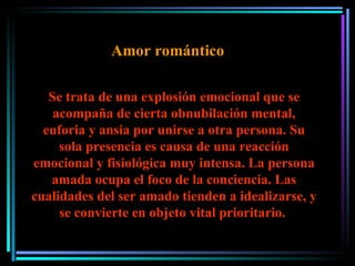 Se trata de una explosión emocional que se acompaña de cierta obnubilación mental, euforia y ansia por unirse a otra persona. Su sola presencia es causa de una reacción emocional y fisiológica muy intensa. La persona amada ocupa el foco de la conciencia. Las cualidades del ser amado tienden a idealizarse, y se convierte en objeto vital prioritario.  Amor romántico 