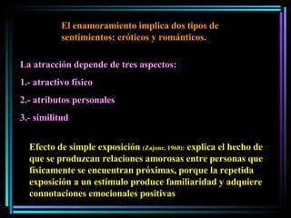 El enamoramiento implica dos tipos de sentimientos: eróticos y románticos.  La atracción depende de tres aspectos:  1.- atractivo físico 2.- atributos personales  3.- similitud Efecto de simple exposición  (Zajonc, 1968):  explica el hecho de que se produzcan relaciones amorosas entre personas que físicamente se encuentran próximas, porque la repetida exposición a un estímulo produce familiaridad y adquiere connotaciones emocionales positivas 