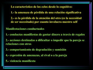 Lo característico de los celos desde lo cognitivo: 1.- la amenaza de pérdida de una relación significativa 2.- es la pérdida de la atención del otro (es la necesidad de ser necesitado) por cuanto involucra nuestro self Manifestaciones conductuales 1.- conductas manifiestas de gastar dinero a través de regalos 2.- acciones destinadas a dificultar o impedir que la pareja se relaciones con otros 3.- comportamiento de degradación y sumisión 4.- expresión de amenazas, al rival o a la pareja 5.- violencia manifiesta 