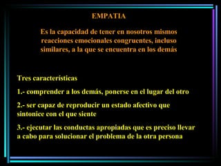 EMPATIA Es la capacidad de tener en nosotros mismos reacciones emocionales congruentes, incluso similares, a la que se encuentra en los demás Tres características 1.- comprender a los demás, ponerse en el lugar del otro 2.- ser capaz de reproducir un estado afectivo que sintonice con el que siente 3.- ejecutar las conductas apropiadas que es preciso llevar a cabo para solucionar el problema de la otra persona 