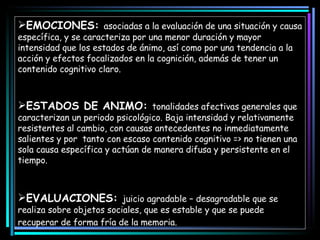 EMOCIONES:  asociadas a la evaluación de una situación y causa específica, y se caracteriza por una menor duración y mayor intensidad que los estados de ánimo, así como por una tendencia a la acción y efectos focalizados en la cognición, además de tener un contenido cognitivo claro.  ESTADOS DE ANIMO:  tonalidades afectivas generales que caracterizan un periodo psicológico. Baja intensidad y relativamente resistentes al cambio, con causas antecedentes no inmediatamente salientes y por  tanto con escaso contenido cognitivo => no tienen una sola causa específica y actúan de manera difusa y persistente en el tiempo.  EVALUACIONES:  juicio agradable – desagradable que se realiza sobre objetos sociales, que es estable y que se puede recuperar de forma fría de la memoria.   