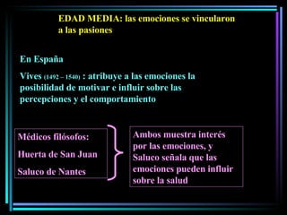 EDAD MEDIA: las emociones se vincularon a las pasiones En España Vives  (1492 – 1540)  : atribuye a las emociones la posibilidad de motivar e influir sobre las percepciones y el comportamiento Médicos filósofos:  Huerta de San Juan Saluco de Nantes  Ambos muestra interés por las emociones, y Saluco señala que las emociones pueden influir sobre la salud  