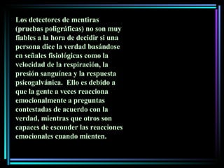 Los detectores de mentiras (pruebas poligráficas) no son muy fiables a la hora de decidir si una persona dice la verdad basándose en señales fisiológicas como la velocidad de la respiración, la presión sanguínea y la respuesta psicogalvánica.  Ello es debido a que la gente a veces reacciona emocionalmente a preguntas contestadas de acuerdo con la verdad, mientras que otros son capaces de esconder las reacciones emocionales cuando mienten.  