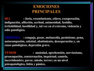 IRA : furia, resentimiento, cólera, exasperación, indignación, aflicción, acritud, animosidad, fastidio, irritabilidad, hostilidad y, tal vez en el extremo, violencia y odio patológico. TRISTEZA : congoja, pesar, melancolía, pesimismo, pena, autocompasión, soledad, abatimiento, desesperación y, en casos patológicos, depresión grave. TEMOR :  ansiedad, aprehensión, nerviosismo, preocupación, consternación, inquietud, cautela, incertidumbre, pavor, miedo, terror; en un nivel psicopatológico, fobia y pánico. EMOCIONES PRINCIPALES 