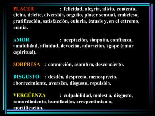 PLACER :  felicidad, alegría, alivio, contento, dicha, deleite, diversión, orgullo, placer sensual, embeleso, gratificación, satisfacción, euforia, éxtasis y, en el extremo, manía. AMOR :  aceptación, simpatía, confianza, amabilidad, afinidad, devoción, adoración, ágape (amor espiritual). SORPRESA :  conmoción, asombro, desconcierto. DISGUSTO :  desdén, desprecio, menosprecio, aborrecimiento, aversión, disgusto, repulsión. VERGÜENZA :  culpabilidad, molestia, disgusto, remordimiento, humillación, arrepentimiento, mortificación. 