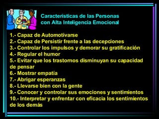 Características de las Personas con Alta Inteligencia Emocional 1.- Capaz de Automotivarse 2.- Capaz de Persistir frente a las decepciones 3.- Controlar los impulsos y demorar su gratificación 4.- Regular el humor 5.- Evitar que los trastornos disminuyan su capacidad de pensar  6.- Mostrar empatía 7.- Abrigar esperanzas 8.- Llevarse bien con la gente 9.- Conocer y controlar sus emociones y sentimientos 10.- Interpretar y enfrentar con eficacia los sentimientos de los demás 