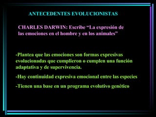 ANTECEDENTES EVOLUCIONISTAS CHARLES DARWIN: Escribe “La expresión de las emociones en el hombre y en los animales” -Plantea que las emociones son formas expresivas evolucionadas que cumplieron o cumplen una función adaptativa y de supervivencia. -Hay continuidad expresiva emocional entre las especies -Tienen una base en un programa evolutivo genético 