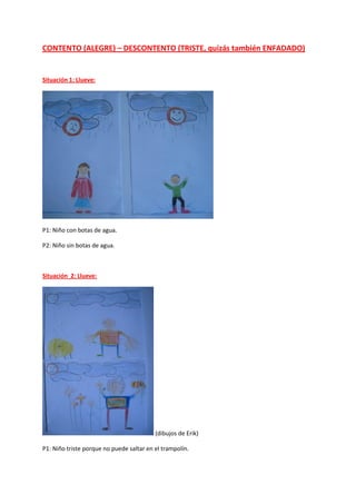CONTENTO (ALEGRE) – DESCONTENTO (TRISTE, quizás también ENFADADO)
Situación 1: Llueve:
P1: Niño con botas de agua.
P2: Niño sin botas de agua.
Situación 2: Llueve:
(dibujos de Erik)
P1: Niño triste porque no puede saltar en el trampolín.
 
