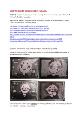 1.IDENTIFICACIÓN DE EXPRESIONES FACIALES:
OBJETIVO: Enseñar a a reconocer, nombrar y emparejar las cuatro emociones básicas: “contento”,
“triste”, “enfadado” y “asustado”.
MATERIAL DE TRABAJO: fotografías hechas por nosotros, recortes de revista, imágenes y dibujos.
Cuanto más variado sea el material, mejor.
http://www.viviendoenotradimension.com/feelingsfacesc.pdf
http://www.mes-english.com/flashcards/files/feelings_span.pdf
http://disfasiaenzaragoza.com/pictogramas/pictogramas.html
http://www.catedu.es/arasaac/s/arasaac/
http://rincones.educarex.es/diversidad/index.php?option=com_remository&Itemid=90&func=select
&id=20
http://www.iocresco.it/index.php?option=com_wrapper&view=wrapper&Itemid=88
http://www.do2learn.com/picturecards/printcards/social_emotionshealthpeople.htm
Ejercicio 1. “(nombre del niño) pon (emoción) con (emoción)” (Leg richtig)
Utilizamos como material de trabajo cuatro dibujos en formato DINA4 muy básicos en los que se
reflejaban las cuatro emociones:
También teníamos cuatro tarjetas idénticas con un Smily contento; cuatro con uno triste; cuatro con
uno enfadado y cuatro con uno asustado.
 