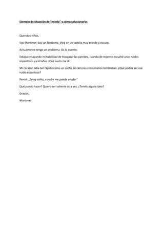 Ejemplo de situación de “miedo” y cómo solucionarlo:
Queridos niños,
Soy Mortimer. Soy un fantasma. Vivo en un castillo muy grande y oscuro.
Actualmente tengo un problema. Os lo cuento:
Estaba ensayando mi habilidad de traspasar las paredes, cuando de repente escuché unos ruidos
espantosos y extraños. ¡Qué susto me di!
Mi corazón latía tan rápido como un coche de carreras y mis manos temblaban. ¿Qué podría ser ese
ruido espantoso?
Pensé: „Estoy solito, y nadie me puede ayudar“
Qué puedo hacer? Quiero ser valiente otra vez. ¿Tenéis alguna idea?
Gracias,
Mortimer.
 