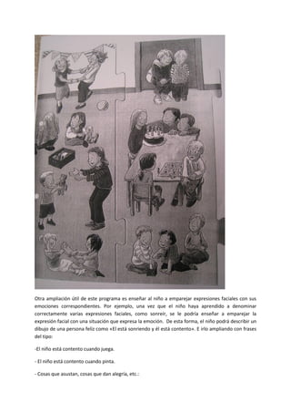 Otra ampliación útil de este programa es enseñar al niño a emparejar expresiones faciales con sus
emociones correspondientes. Por ejemplo, una vez que el niño haya aprendido a denominar
correctamente varias expresiones faciales, como sonreír, se le podría enseñar a emparejar la
expresión facial con una situación que expresa la emoción. De esta forma, el niño podrá describir un
dibujo de una persona feliz como «El está sonriendo y él está contento». E irlo ampliando con frases
del tipo:
-El niño está contento cuando juega.
- El niño está contento cuando pinta.
- Cosas que asustan, cosas que dan alegría, etc.:
 