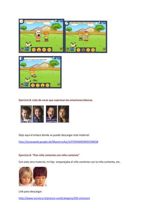 Ejercicio 8: Loto de caras que expresan las emociones básicas.
Dejo aquí el enlace donde se puede descargar este material:
http://picasaweb.google.de/MaestrosAyL/LOTERIADEEMOCIONES#
Ejercicio 8: “Pon niño contento con niña contenta”
Con este otro material, mi hijo emparejaba al niño contento con la niña contenta, etc.
Link para descargar:
http://www.iocresco.it/picture-card/category/292-emozioni
 