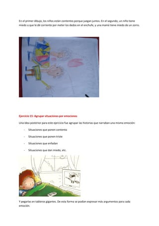 En el primer dibujo, los niños están contentos porque juegan juntos. En el segundo, un niño tiene
miedo a que le dé corriente por meter los dedos en el enchufe, y una mamá tiene miedo de un zorro.
Ejercicio 15: Agrupar situaciones por emociones
Una idea posterior para este ejercicio fue agrupar las historias que narraban una misma emoción:
- Situaciones que ponen contento
- Situaciones que ponen triste
- Situaciones que enfadan
- Situaciones que dan miedo, etc.
Y pegarlas en tableros gigantes. De esta forma se podían expresar más argumentos para cada
emoción.
 