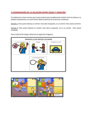 3.COMPRENSIÓN DE LA RELACIÓN ENTRE DESEO Y EMOCIÓN
Se trabaja de la misma manera que el paso anterior pero estableciendo relación entre los deseos y su
posible cumplimiento o no como factor determinante de las emociones resultantes.
Ejemplo 1: Paco quiere (desea) un camión. Paco abre el paquete, es un camión. Paco estará contento
Ejemplo 2: Paco quiere (desea) un camión. Paco abre el paquete, no es un camión. Paco estará
enfadado.
Como material de trabajo utilizamos las siguientes imágenes:
 