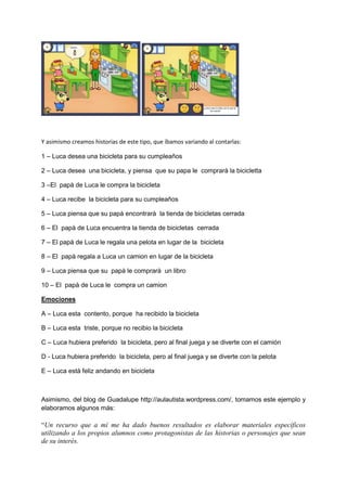 Y asimismo creamos historias de este tipo, que íbamos variando al contarlas:
1 – Luca desea una bicicleta para su cumpleaños
2 – Luca desea una bicicleta, y piensa que su papa le comprarà la bicicletta
3 –El papà de Luca le compra la bicicleta
4 – Luca recibe la bicicleta para su cumpleaños
5 – Luca piensa que su papà encontrarà la tienda de bicicletas cerrada
6 – El papà de Luca encuentra la tienda de bicicletas cerrada
7 – El papà de Luca le regala una pelota en lugar de la bicicleta
8 – El papà regala a Luca un camion en lugar de la bicicleta
9 – Luca piensa que su papà le comprarà un libro
10 – El papà de Luca le compra un camion
Emociones
A – Luca esta contento, porque ha recibido la bicicleta
B – Luca esta triste, porque no recibio la bicicleta
C – Luca hubiera preferido la bicicleta, pero al final juega y se diverte con el camión
D - Luca hubiera preferido la bicicleta, pero al final juega y se diverte con la pelota
E – Luca està feliz andando en bicicleta
Asimismo, del blog de Guadalupe http://aulautista.wordpress.com/, tomamos este ejemplo y
elaboramos algunos más:
“Un recurso que a mí me ha dado buenos resultados es elaborar materiales específicos
utilizando a los propios alumnos como protagonistas de las historias o personajes que sean
de su interés.
 